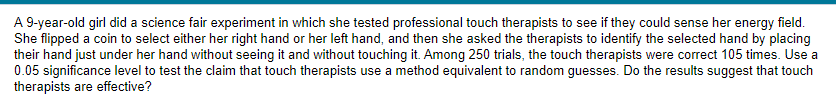 A 9-year-old girl did a science fair experiment in which she tested professional touch therapists to see if they could sense her energy field.
She flipped a coin to select either her right hand or her left hand, and then she asked the therapists to identify the selected hand by placing
their hand just under her hand without seeing it and without touching it. Among 250 trials, the touch therapists were correct 105 times. Use a
0.05 significance level to test the claim that touch therapists use a method equivalent to random guesses. Do the results suggest that touch
therapists are effective?