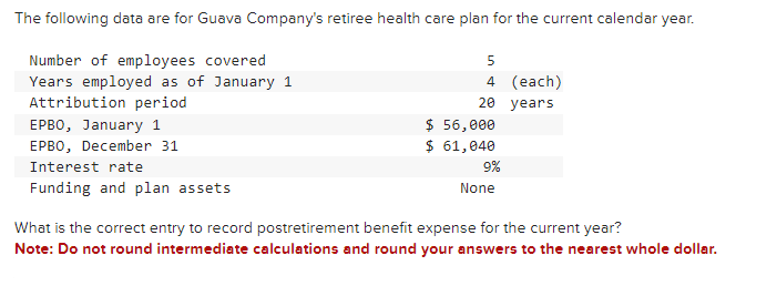 The following data are for Guava Company's retiree health care plan for the current calendar year.
Number of employees covered
Years employed as of January 1
Attribution period
EPBO, January 1
EPBO, December 31
Interest rate
Funding and plan assets
5
4 (each)
20 years
$ 56,000
$ 61,040
9%
None
What is the correct entry to record postretirement benefit expense for the current year?
Note: Do not round intermediate calculations and round your answers to the nearest whole dollar.