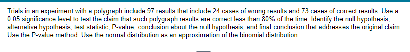 Trials in an experiment with a polygraph include 97 results that include 24 cases of wrong results and 73 cases of correct results. Use a
0.05 significance level to test the claim that such polygraph results are correct less than 80% of the time. Identify the null hypothesis,
alternative hypothesis, test statistic, P-value, conclusion about the null hypothesis, and final conclusion that addresses the original claim.
Use the P-value method. Use the normal distribution as an approximation of the binomial distribution.