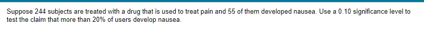 Suppose 244 subjects are treated with a drug that is used to treat pain and 55 of them developed nausea. Use a 0.10 significance level to
test the claim that more than 20% of users develop nausea.