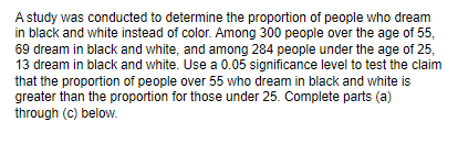 A study was conducted to determine the proportion of people who dream
in black and white instead of color. Among 300 people over the age of 55,
69 dream in black and white, and among 284 people under the age of 25,
13 dream in black and white. Use a 0.05 significance level to test the claim
that the proportion of people over 55 who dream in black and white is
greater than the proportion for those under 25. Complete parts (a)
through (c) below.