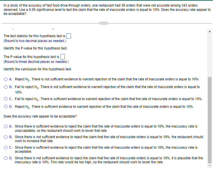 In a study of the accuracy of fast food drive-through orders, one restaurant had 39 orders that were not accurate among 343 orders
observed. Use a 0.05 significance level to test the claim that the rate of inaccurate orders is equal to 10%. Does the accuracy rate appear to
be acceptable?
The test statistic for this hypothesis test is
(Round to two decimal places as needed.)
Identify the P-value for this hypothesis test.
The P-value for this hypothesis test is.
(Round to three decimal places as needed.)
Identify the conclusion for this hypothesis test.
O A. Reject Ho. There is not sufficient evidence to warrant rejection of the claim that the rate of inaccurate orders is equal to 10%.
B. Fail to reject Ho. There is not sufficient evidence to warrant rejection of the claim that the rate of inaccurate orders is equal to
10%.
O C. Fail to reject Ho. There is sufficient evidence to warrant rejection of the claim that the rate of inaccurate orders is equal to 10%.
O D. Reject Ho. There is sufficient evidence to warrant rejection of the claim that the rate of inaccurate orders is equal to 10%.
Does the accuracy rate appear to be acceptable?
O A. Since there is sufficient evidence to reject the claim that the rate of inaccurate orders is equal to 10%, the inaccuracy rate is
unacceptable, so the restaurant should work to lower that rate.
O B. Since there is not sufficient evidence to reject the claim that the rate of inaccurate orders is equal to 10%, the restaurant should
work to increase that rate.
O C. Since there is sufficient evidence to reject the claim that the rate of inaccurate orders is equal to 10%, the inaccuracy rate is
acceptable.
O D. Since there is not sufficient evidence to reject the claim that the rate of inaccurate orders is equal to 10%, it is plausible that the
inaccuracy rate is 10%. This rate would be too high, so the restaurant should work to lower the rate.
A