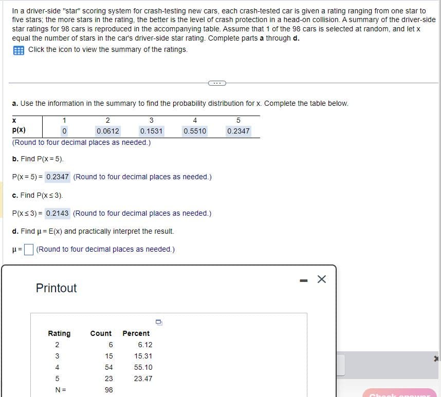 In a driver-side "star" scoring system for crash-testing new cars, each crash-tested car is given a rating ranging from one star to
five stars; the more stars in the rating, the better is the level of crash protection in a head-on collision. A summary of the driver-side
star ratings for 98 cars is reproduced in the accompanying table. Assume that 1 of the 98 cars is selected at random, and let x
equal the number of stars in the car's driver-side star rating. Complete parts a through d.
Click the icon to view the summary of the ratings.
a. Use the information in the summary to find the probability distribution for x. Complete the table below.
p(x)
1
0
2
0.0612
3
4
5
0.1531
0.5510
0.2347
(Round to four decimal places as needed.)
b. Find P(x = 5).
P(x-5)=0.2347 (Round to four decimal places as needed.)
c. Find P(X ≤3).
P(X ≤3)=0.2143 (Round to four decimal places as needed.)
d. Find μ= E(x) and practically interpret the result.
μ=
(Round to four decimal places as needed.)
Printout
Rating
Count
Percent
234 10
6
6.12
15
15.31
54
55.10
5
23
23.47
N =
98
-
Chook onow