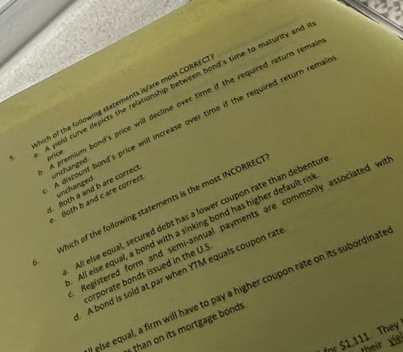 Which of the following statements is/are most CORRECT?
a. A yield curve depicts the relationship between bond's time to maturity and its
price
b. A premium band's price will decline over time if the required return remains
unchanged
A discount bond's price will increase over time if the required return remains
unchanged.
d.
Both a and b are correct.
e. Both b and c are correct
Which of the following statements is the most INCORRECT?
6
a. All else equal, secured debt has a lower coupon rate than debenture.
b. All else equal, a bond with a sinking bond has higher default risk.
c. Registered form and semi-annual payments are commonly associated with
corporate bonds issued in the U.S.
d. A bond is sold at par when YTM equals coupon rate.
else equal, a firm will have to pay a higher coupon rate on its subordinated
than on its mortgage bonds.
for $1,111. They
their yiel