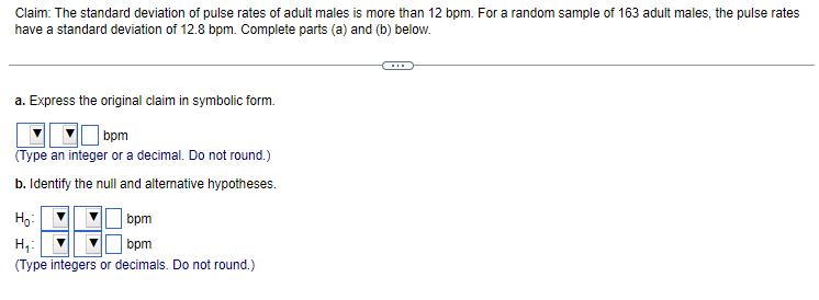 Claim: The standard deviation of pulse rates of adult males is more than 12 bpm. For a random sample of 163 adult males, the pulse rates
have a standard deviation of 12.8 bpm. Complete parts (a) and (b) below.
a. Express the original claim in symbolic form.
bpm
(Type an integer or a decimal. Do not round.)
b. Identify the null and alternative hypotheses.
Ho:
H₁:
bpm
bpm
(Type integers or decimals. Do not round.)