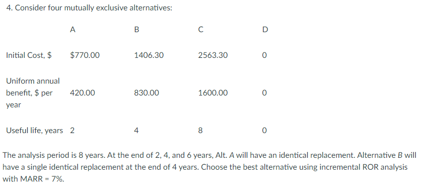 4. Consider four mutually exclusive alternatives:
Initial Cost, $
A
$770.00
Uniform annual
benefit, $ per 420.00
year
B
1406.30
830.00
с
4
2563.30
1600.00
D
8
0
Useful life, years 2
The analysis period is 8 years. At the end of 2, 4, and 6 years, Alt. A will have an identical replacement. Alternative B will
have a single identical replacement at the end of 4 years. Choose the best alternative using incremental ROR analysis
with MARR = 7%.
0
0