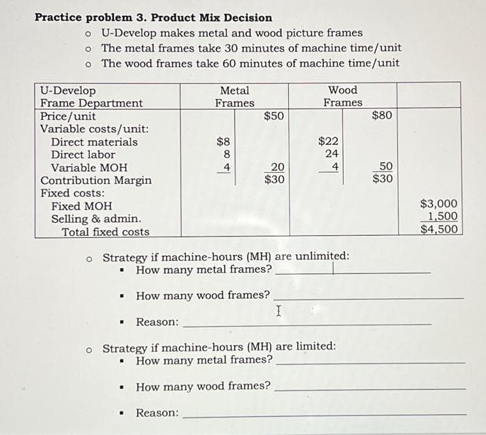 Practice problem 3. Product Mix Decision
o U-Develop makes metal and wood picture frames
o The metal frames take 30 minutes of machine time/unit
o The wood frames take 60 minutes of machine time/unit
U-Develop
Frame Department
Price/unit
Variable costs/unit:
Direct materials
Direct labor
Variable MOH
Contribution Margin
Fixed costs:
Fixed MOH
Selling & admin.
Total fixed costs
Metal
Frames
$8
A 00 00
8
$50
20
$30
Wood
Frames
I
$22
24
4
o Strategy if machine-hours (MH) are unlimited:
▪ How many metal frames?
▪
How many wood frames?
Reason:
o Strategy if machine-hours (MH) are limited:
How many metal frames?
▪ How many wood frames?
. Reason:
$80
50
$30
$3,000
1,500
$4,500