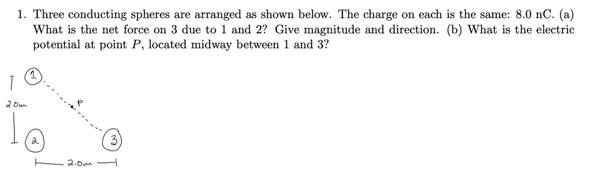 1. Three conducting spheres are arranged as shown below. The charge on each is the same: 8.0 nC. (a)
What is the net force on due to 1 and 2? Give magnitude and direction. (b) What is the electric
potential at point P, located midway between 1 and 3?
T
2.0m
Ïo
2
2.0m
3