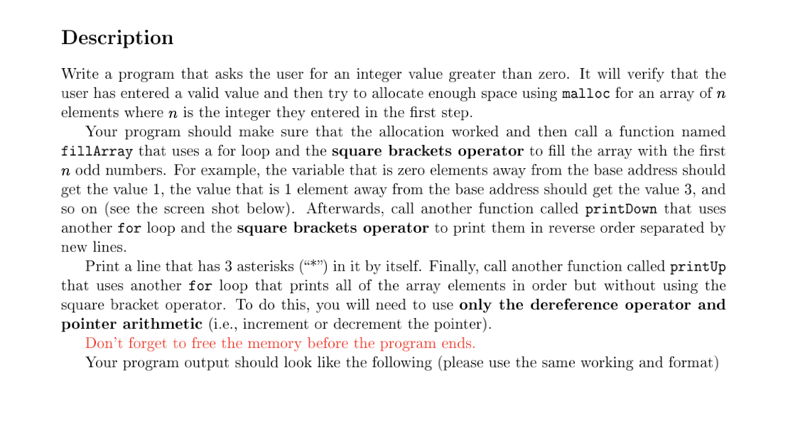 Description
Write a program that asks the user for an integer value greater than zero. It will verify that the
user has entered a valid value and then try to allocate enough space using malloc for an array of n
elements where n is the integer they entered in the first step.
Your program should make sure that the allocation worked and then call a function named
fillArray that uses a for loop and the square brackets operator to fill the array with the first
n odd numbers. For example, the variable that is zero elements away from the base address should
get the value 1, the value that is 1 element away from the base address should get the value 3, and
so on (see the screen shot below). Afterwards, call another function called printDown that uses
another for loop and the square brackets operator to print them in reverse order separated by
new lines.
Print a line that has 3 asterisks (*") in it by itself. Finally, call another function called printUp
that uses another for loop that prints all of the array elements in order but without using the
square bracket operator. To do this, you will need to use only the dereference operator and
pointer arithmetic (i.e., increment or decrement the pointer).
Don't forget to free the memory before the program ends.
Your program output should look like the following (please use the same working and format)
