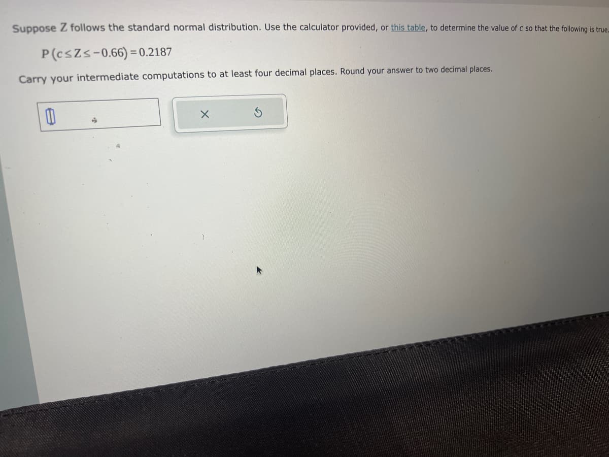 Suppose Z follows the standard normal distribution. Use the calculator provided, or this table, to determine the value of c so that the following is true.
P(c≤Z≤-0.66)=0.2187
Carry your intermediate computations to at least four decimal places. Round your answer to two decimal places.
A
X