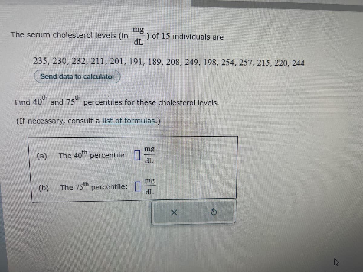 The serum cholesterol levels (in
(a)
235, 230, 232, 211, 201, 191, 189, 208, 249, 198, 254, 257, 215, 220, 244
Send data to calculator
(b)
mg
Find 40th and 75th percentiles for these cholesterol levels.
(If necessary, consult a list of formulas.)
The 40th percentile:
dL
The 75th percentile:
) of 15 individuals are
mg
dL
mg
dL
X
Ś