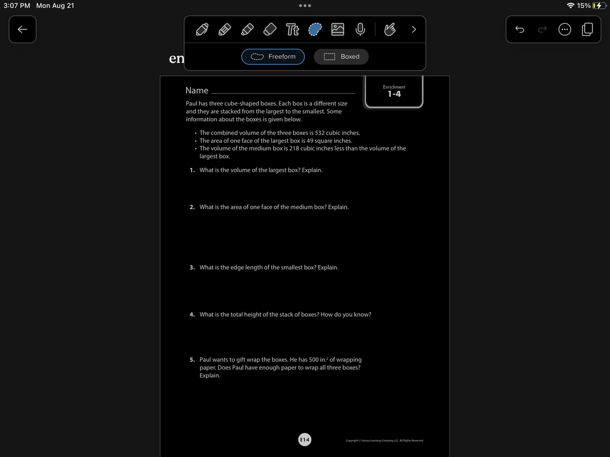 3:07 PM Mon Aug 21
个
en
●●●
Tt
Freeform
Name
Paul has three cube-shaped boxes. Each box is a different size
and they are stacked from the largest to the smallest. Some
information about the boxes is given below.
Boxed
2. What is the area of one face of the medium box? Explain.
3. What is the edge length of the smallest box? Explain.
• The combined volume of the three boxes is 532 cubic inches.
• The area of one face of the largest box is 49 square inches.
• The volume of the medium box is 218 cubic inches less than the volume of the
largest box.
1. What is the volume of the largest box? Explain.
4. What is the total height of the stack of boxes? How do you know?
5. Paul wants to gift wrap the boxes. He has 500 in.² of wrapping
paper. Does Paul have enough paper to wrap all three boxes?
Explain.
E1-4
B
Enrichment
1-4
Copyright © Savvas Learning Company LLC. All Rights Reserved.
Ĵ
15%