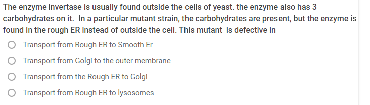 The enzyme invertase is usually found outside the cells of yeast. the enzyme also has 3
carbohydrates on it. In a particular mutant strain, the carbohydrates are present, but the enzyme is
found in the rough ER instead of outside the cell. This mutant is defective in
Transport from Rough ER to Smooth Er
Transport from Golgi to the outer membrane
Transport from the Rough ER to Golgi
O Transport from Rough ER to lysosomes