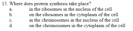 15. Where does protein synthesis take place?
a.
b.
C.
d.
in the ribosomes in the nucleus of the cell
on the ribosomes in the cytoplasm of the cell
in the chromosomes in the nucleus of the cell
on the chromosomes in the cytoplasm of the cell