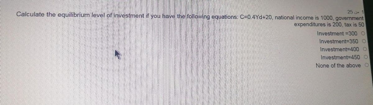 25 1
Calculate the equilibrium level of investment if you have the following equations: C=0.4Yd+20, national income is 1000, government
expenditures is 200, tax is 50
Investment =300 O
Investment-D350 O
Investment3D400 O
Investment3D450 O
None of the above O
