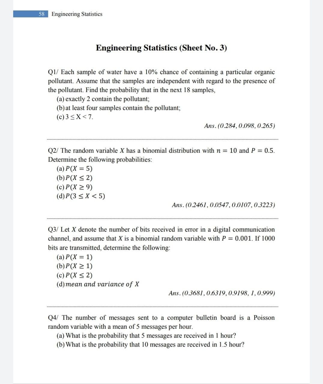 58
Engineering Statistics
Engineering Statistics (Sheet No. 3)
Q1/ Each sample of water have a 10% chance of containing a particular organic
pollutant. Assume that the samples are independent with regard to the presence of
the pollutant. Find the probability that in the next 18 samples,
(a) exactly 2 contain the pollutant;
(b) at least four samples contain the pollutant;
(c) 3 <X< 7.
Ans. (0.284, 0.098, 0.265)
Q2/ The random variable X has a binomial distribution with n = 10 and P = 0.5.
Determine the following probabilities:
(a) P(X = 5)
(b) P(X < 2)
(c) P(X > 9)
(d) P(3 < X < 5)
Ans. (0.2461, 0.0547, 0.0107, 0.3223)
Q3/ Let X denote the number of bits received in error in a digital communication
channel, and assume that X is a binomial random variable with P = 0.001. If 1000
bits are transmitted, determine the following:
(a) P(X = 1)
(b) P(X > 1)
(c) P(X < 2)
(d) mean and variance of X
Ans. (0.3681, 0.6319, 0.9198, 1,0.999)
Q4/ The number of messages sent to a computer bulletin board is a Poisson
random variable with a mean of 5 messages per hour.
(a) What is the probability that 5 messages are received in 1 hour?
(b) What is the probability that 10 messages are received in 1.5 hour?
