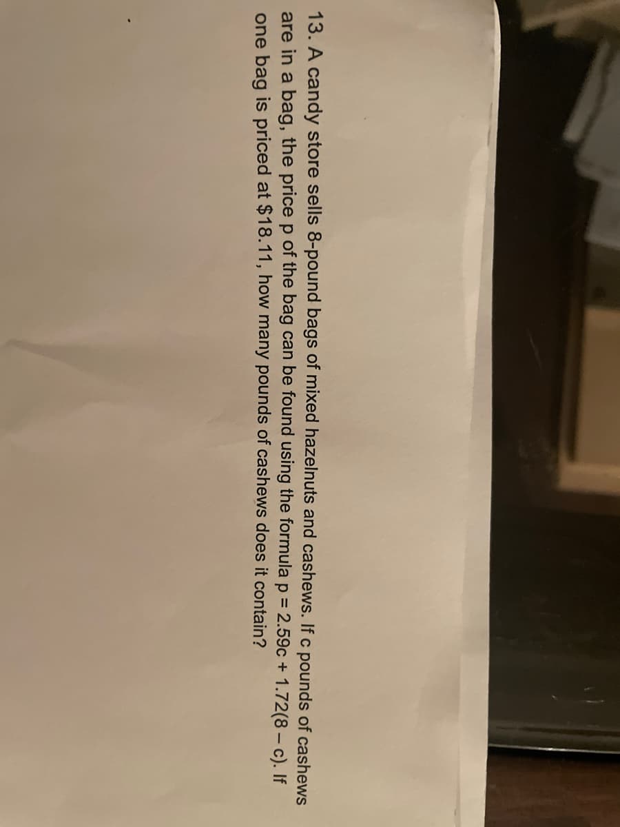 13. A candy store sells 8-pound bags of mixed hazelnuts and cashews. If c pounds of cashews
are in a bag, the price p of the bag can be found using the formula p = 2.59c + 1.72(8 - c). If
one bag is priced at $18.11, how many pounds of cashews does it contain?