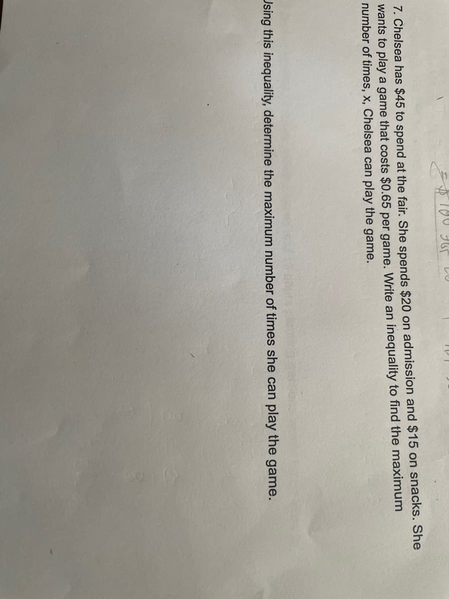 7. Chelsea has $45 to spend at the fair. She spends $20 on admission and $15 on snacks. She
wants to play a game that costs $0.65 per game. Write an inequality to find the maximum
number of times, x, Chelsea can play the game.
Using this inequality, determine the maximum number of times she can play the game.