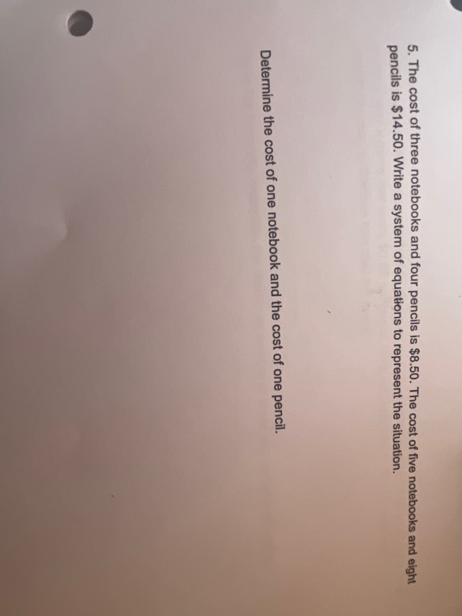 5. The cost of three notebooks and four pencils is $8.50. The cost of five notebooks and eight
pencils is $14.50. Write a system of equations to represent the situation.
Determine the cost of one notebook and the cost of one pencil.