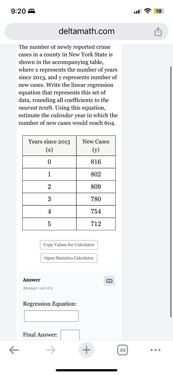 9:20
deltamath.com
The number of newly reported crime
cases in a county in New York State is
shown in the accompanying table,
where x represents the number of years
since 2013, and y represents number of
new cases. Write the linear regression
equation that represents this set of
data, rounding all coefficients to the
nearest tenth. Using this equation,
estimate the calendar year in which the
number of new cases would reach 604.
Years since 2013
New Cases
(x)
(y)
0
816
1
802
2
809
3
780
4
754
5
712
Copy Values for Calculator
Open Statistics Calculator
Answer
Attempt 1 out of 2
Regression Equation:
Final Answer:
+
49
18