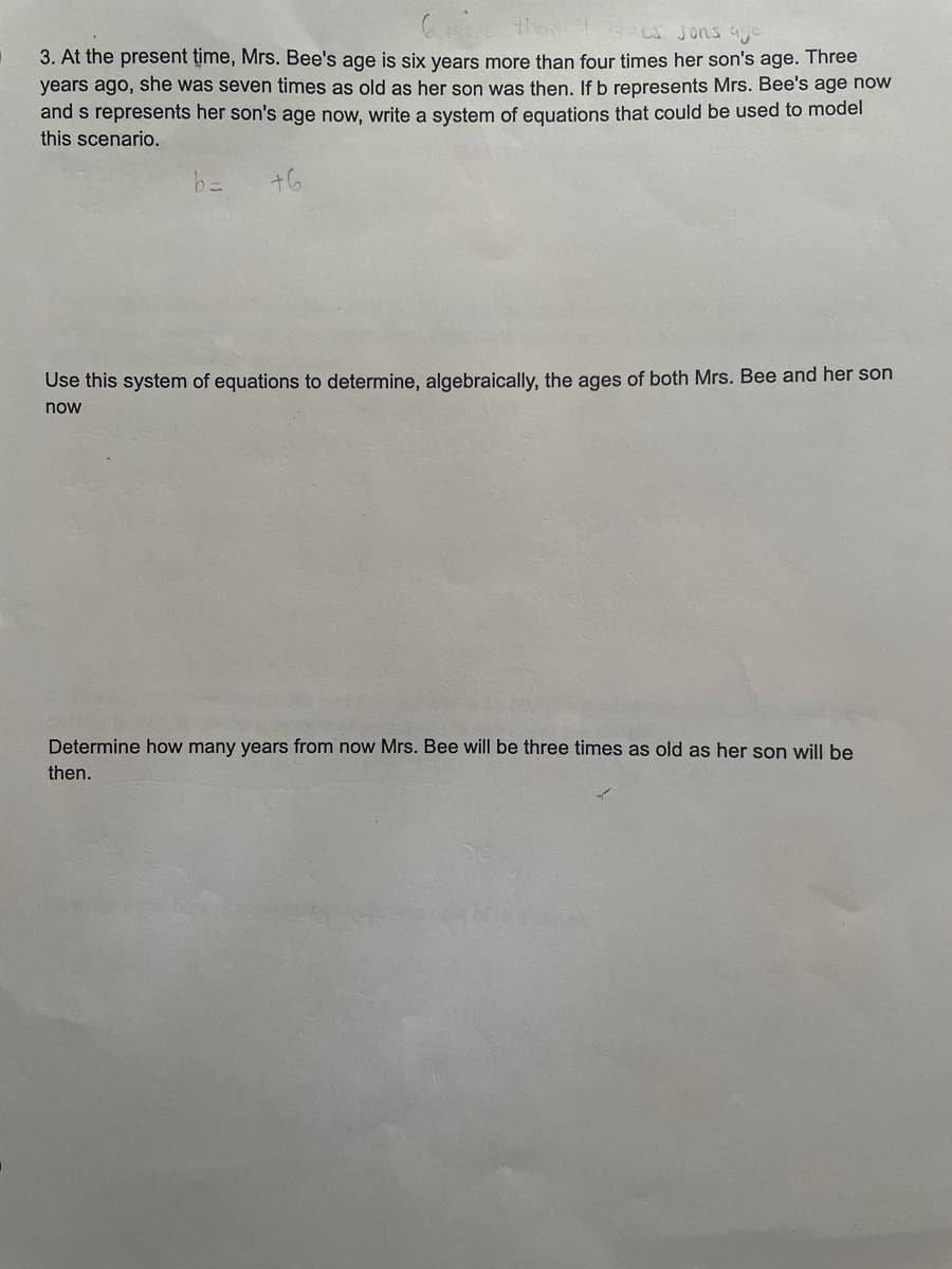 then
es sons age
3. At the present time, Mrs. Bee's age is six years more than four times her son's age. Three
years ago, she was seven times as old as her son was then. If b represents Mrs. Bee's age now
and s represents her son's age now, write a system of equations that could be used to model
this scenario.
b=
+6
Use this system of equations to determine, algebraically, the ages of both Mrs. Bee and her son
now
Determine how many years from now Mrs. Bee will be three times as old as her son will be
then.