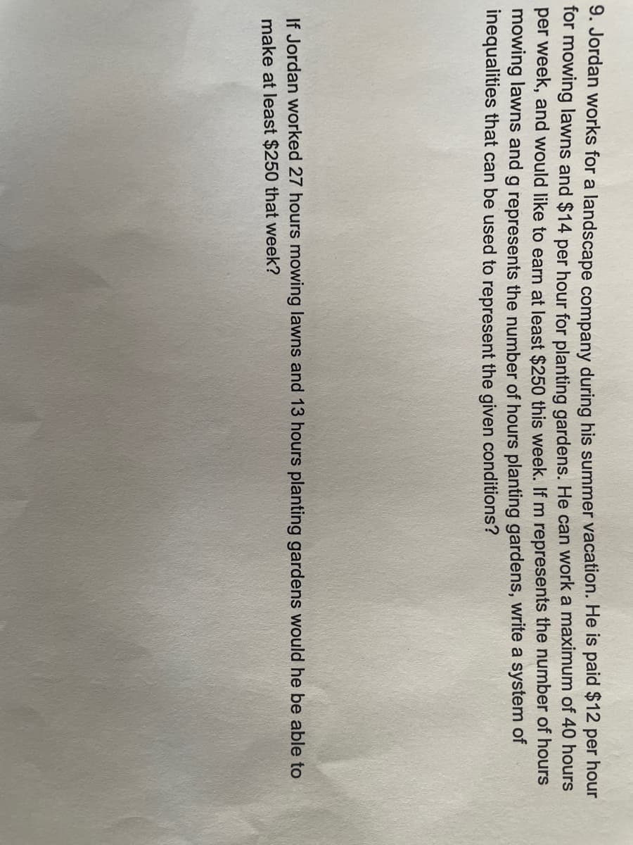 9. Jordan works for a landscape company during his summer vacation. He is paid $12 per hour
for mowing lawns and $14 per hour for planting gardens. He can work a maximum of 40 hours
per week, and would like to earn at least $250 this week. If m represents the number of hours
mowing lawns and g represents the number of hours planting gardens, write a system of
inequalities that can be used to represent the given conditions?
If Jordan worked 27 hours mowing lawns and 13 hours planting gardens would he be able to
make at least $250 that week?