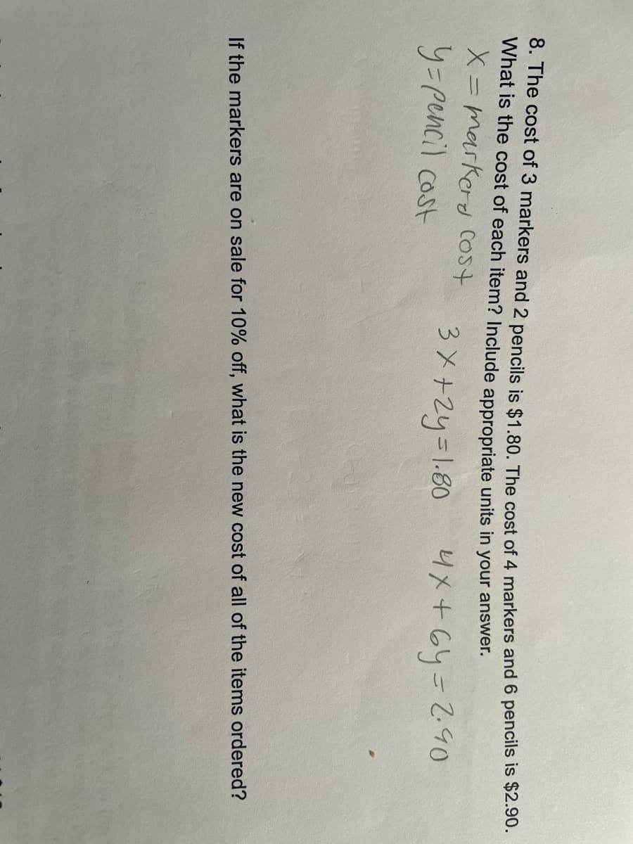 8. The cost of 3 markers and 2 pencils is $1.80. The cost of 4 markers and 6 pencils is $2.90.
What is the cost of each item? Include appropriate units in
your answer.
X=marker cost
y-pencil cost
3x+2y= 1.80
4x+6y=2.90
If the markers are on sale for 10% off, what is the new cost of all of the items ordered?