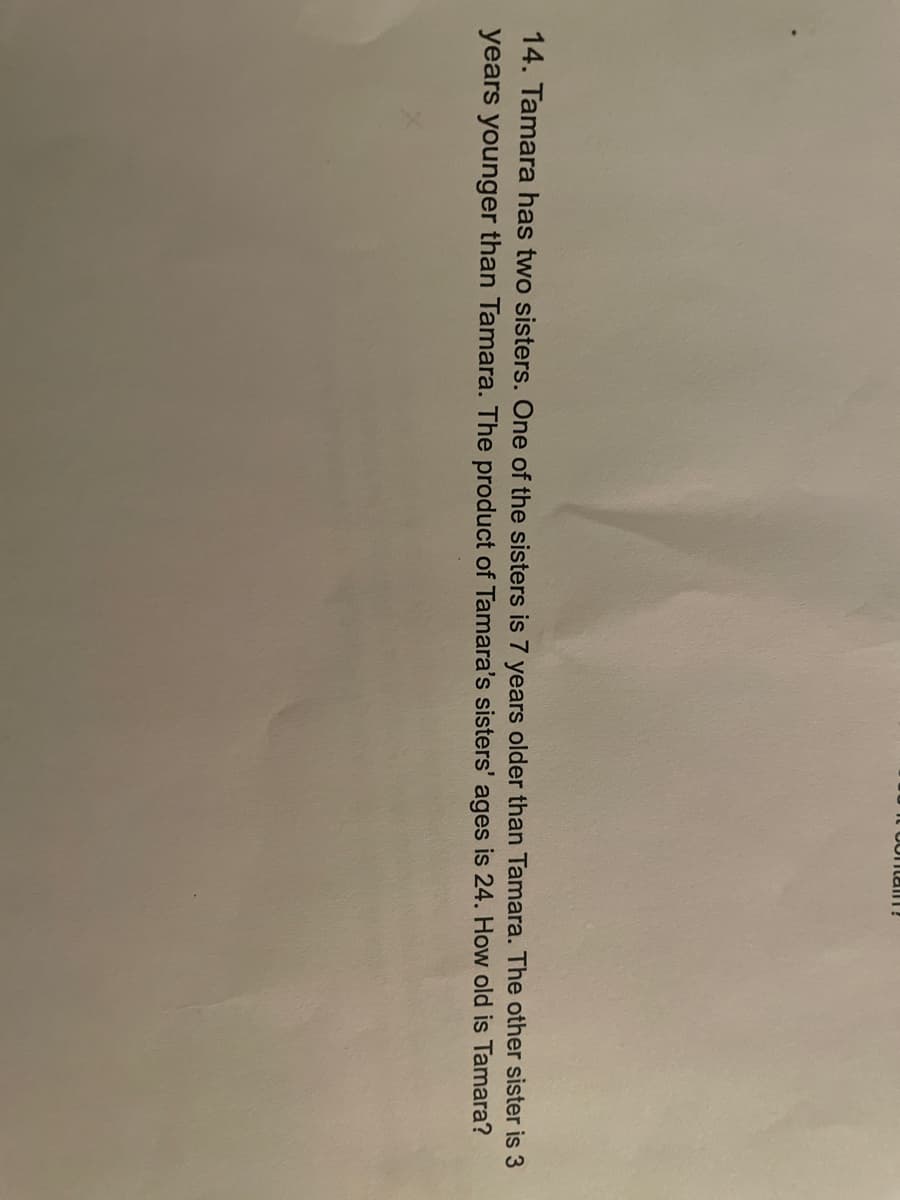 Cortal!
14. Tamara has two sisters. One of the sisters is 7 years older than Tamara. The other sister is 3
years younger than Tamara. The product of Tamara's sisters' ages is 24. How old is Tamara?