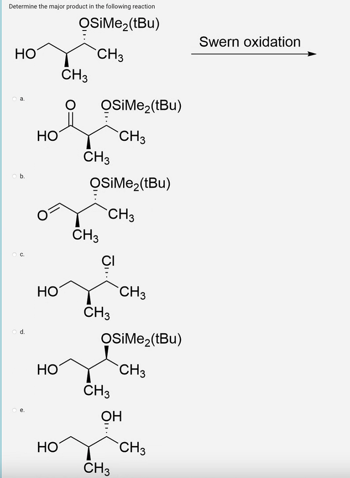 Determine the major product in the following reaction
OSIMe₂(tBu)
CH3
HO
HO
HO
HO
HO
CH3
OSiMe₂(tBu)
CH3
CH3
OSIMe₂(tBu)
CH3
CH3
CH3
OSIMe₂(tBu)
CH3
CH3
OH
CH3
CH3
CH3
Swern oxidation