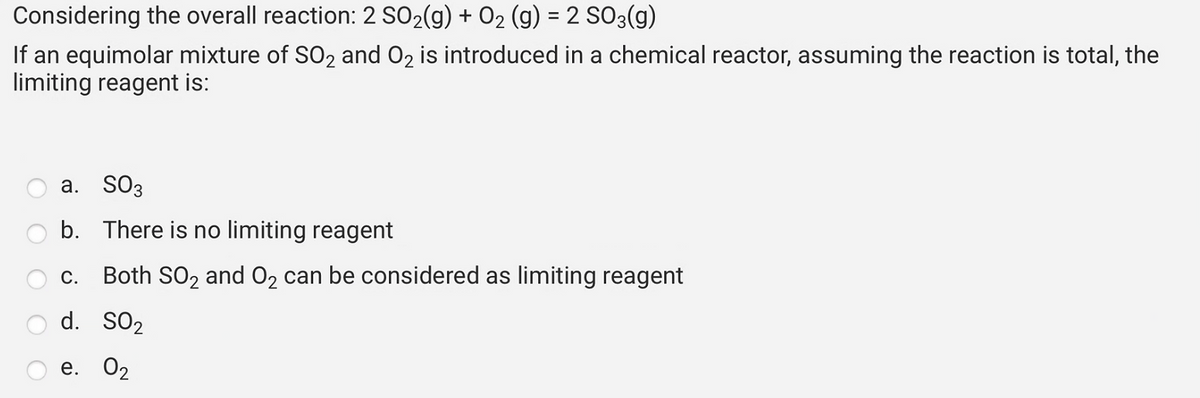 Considering the overall reaction: 2 SO₂(g) + O₂ (g) = 2 SO3(g)
If an equimolar mixture of SO₂ and O₂ is introduced in a chemical reactor, assuming the reaction is total, the
limiting reagent is:
a. SO3
b.
There is no limiting reagent
C. Both SO₂ and O₂ can be considered as limiting reagent
d. SO2
e. 02