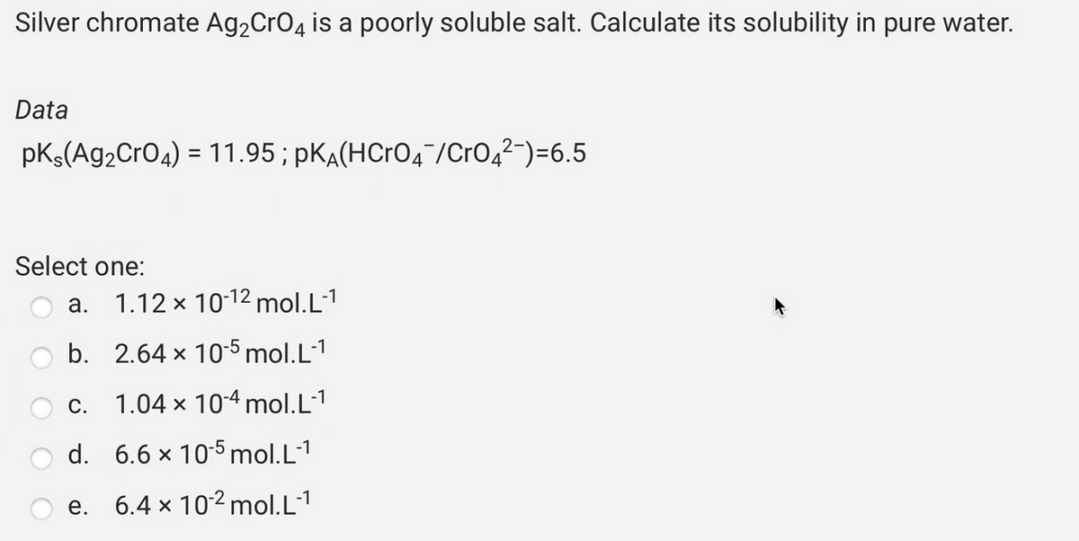 Silver chromate Ag₂CrO4 is a poorly soluble salt. Calculate its solubility in pure water.
Data
pKs(Ag₂CrO4) = 11.95 ; pK(HCrO4¯/CrO4²¯)=6.5
Select one:
a.
1.12 x 10-12 mol.L-1
b. 2.64 x 10-5 mol.L-1
C.
1.04 x 10-4 mol.L-1
d. 6.6 x 10-5 mol.L-1
6.4 x 10-² mol.L-1
e.
