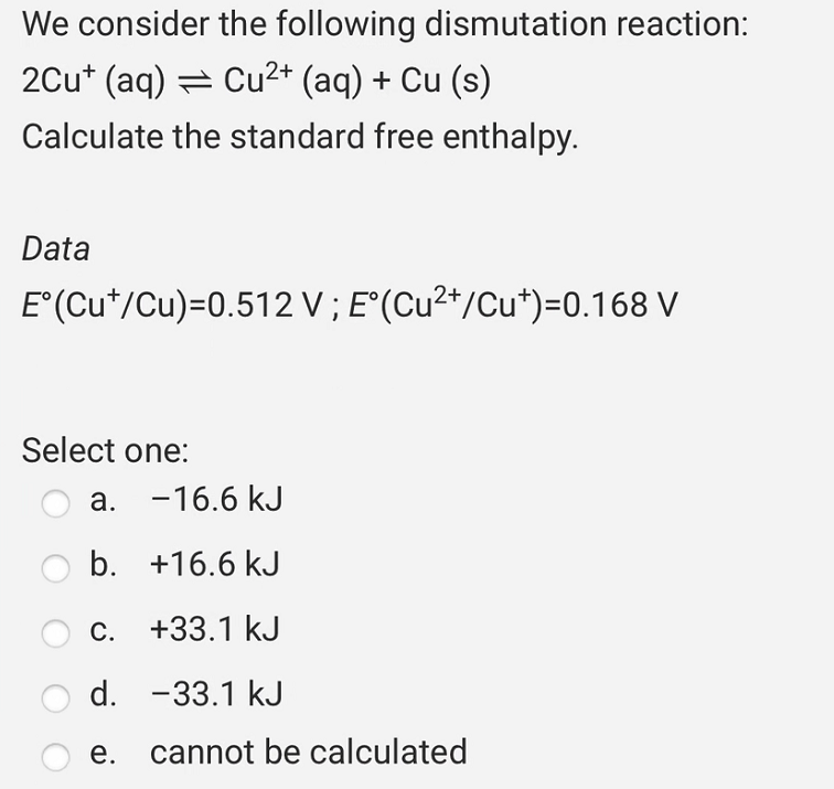 We consider the following dismutation reaction:
2Cu+ (aq) ⇒ Cu²+ (aq) + Cu (s)
Calculate the standard free enthalpy.
Data
E°(Cut/Cu)=0.512 V; E°(Cu²+/Cu*)=0.168 V
Select one:
a. -16.6 kJ
b.
+16.6 kJ
c.
+33.1 kJ
d. -33.1 kJ
e. cannot be calculated