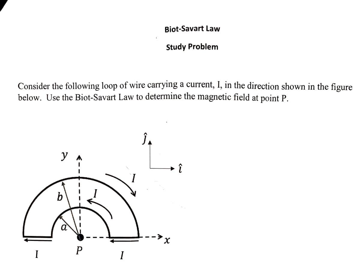 Biot-Savart Law
Study Problem
Consider the following loop of wire carrying a current, I, in the direction shown in the figure
below. Use the Biot-Savart Law to determine the magnetic field at point P.
y
I
b
a
P
I
I
.ܐ
►
x
لم)