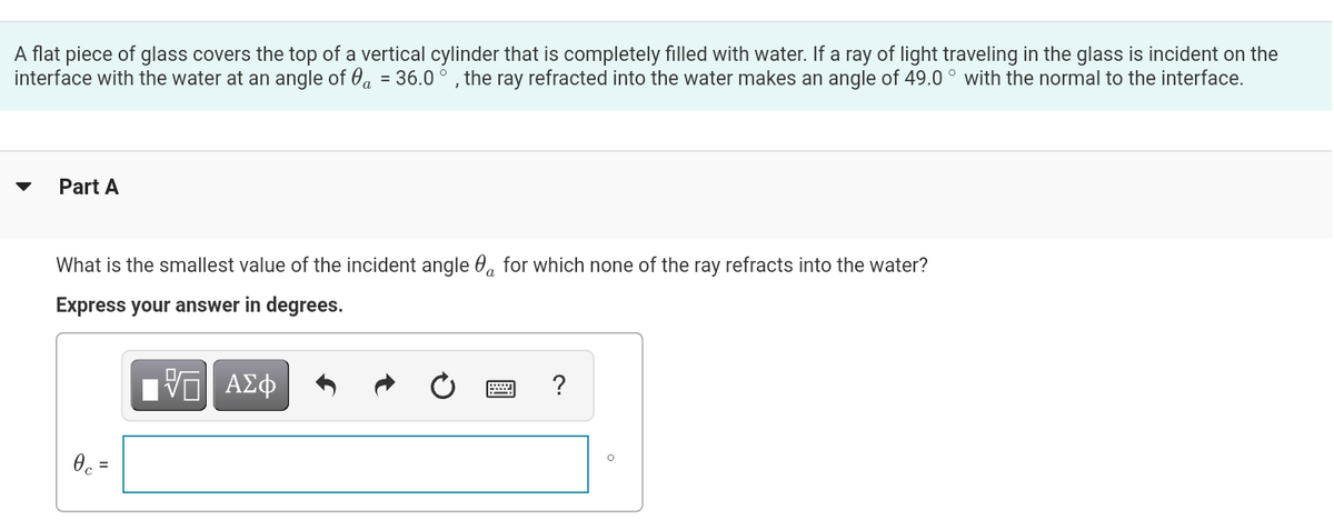 A flat piece of glass covers the top of a vertical cylinder that is completely filled with water. If a ray of light traveling in the glass is incident on the
interface with the water at an angle of a = 36.0°, the ray refracted into the water makes an angle of 49.0° with the normal to the interface.
Part A
What is the smallest value of the incident angle for which none of the ray refracts into the water?
Express your answer in degrees.
VE ΑΣΦ