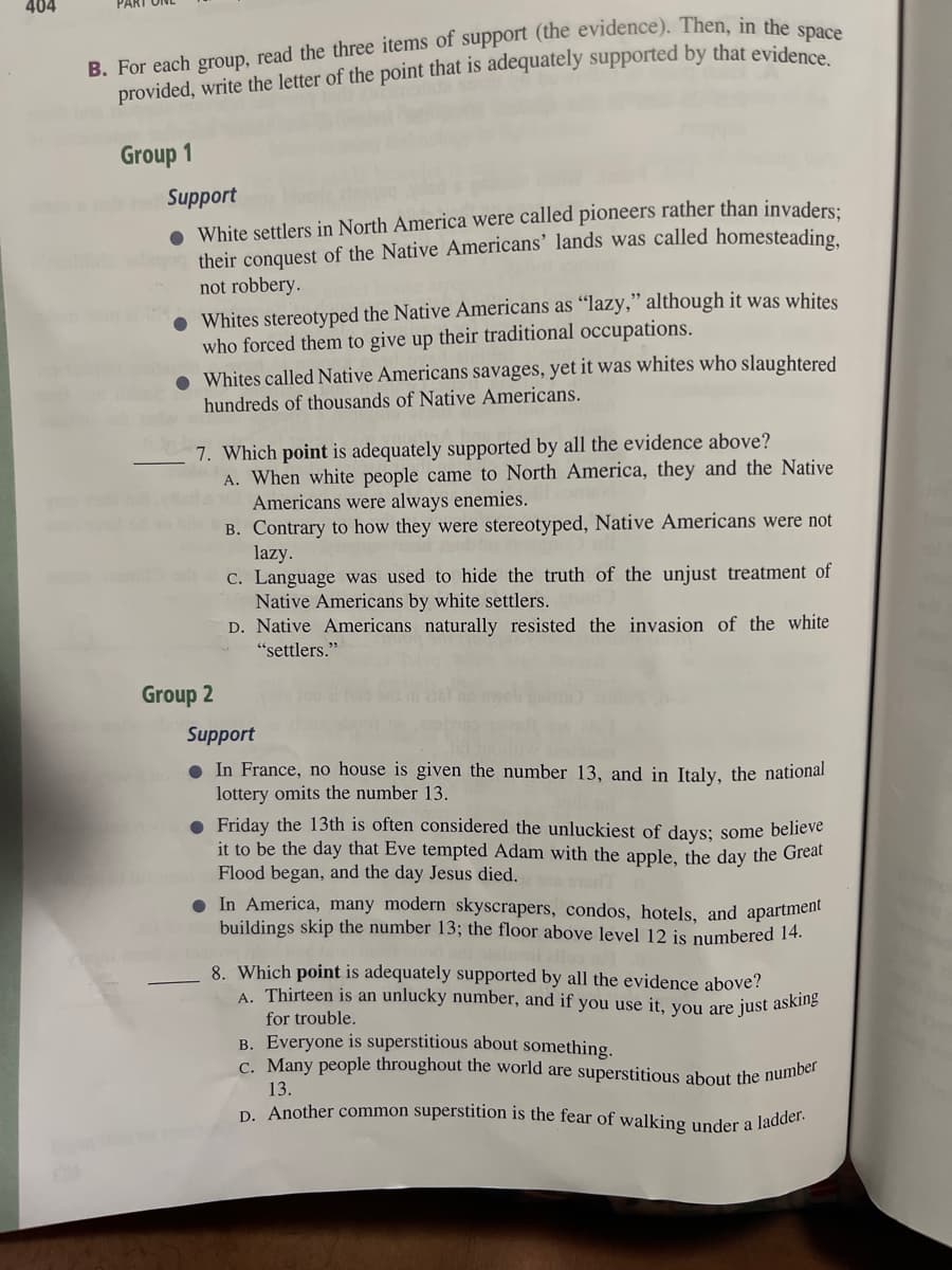 404
B. For each group, read the three items of support (the evidence). Then, in the space
provided, write the letter of the point that is adequately supported by that evidence.
Group 1
Support
● White settlers in North America were called pioneers rather than invaders;
their conquest of the Native Americans' lands was called homesteading.
not robbery.
Whites stereotyped the Native Americans as "lazy," although it was whites
who forced them to give up their traditional occupations.
Whites called Native Americans savages, yet it was whites who slaughtered
hundreds of thousands of Native Americans.
7. Which point is adequately supported by all the evidence above?
Group 2
A. When white people came to North America, they and the Native
Americans were always enemies.
B. Contrary to how they were stereotyped, Native Americans were not
lazy.
c. Language was used to hide the truth of the unjust treatment of
Native Americans by white settlers.
D. Native Americans naturally resisted the invasion of the white
"settlers."
Support
In France, no house is given the number 13, and in Italy, the national
lottery omits the number 13.
● Friday the 13th is often considered the unluckiest of days; some believe
it to be the day that Eve tempted Adam with the apple, the day the Great
Flood began, and the day Jesus died.
In America, many modern skyscrapers, condos, hotels, and apartment
buildings skip the number 13; the floor above level 12 is numbered 14.
8. Which point is adequately supported by all the evidence above?
A. Thirteen is an unlucky number, and if you use it, you are just asking
for trouble.
B. Everyone is superstitious about something.
c. Many people throughout the world are superstitious about the number
13.
D. Another common superstition is the fear of walking under a
ladder.