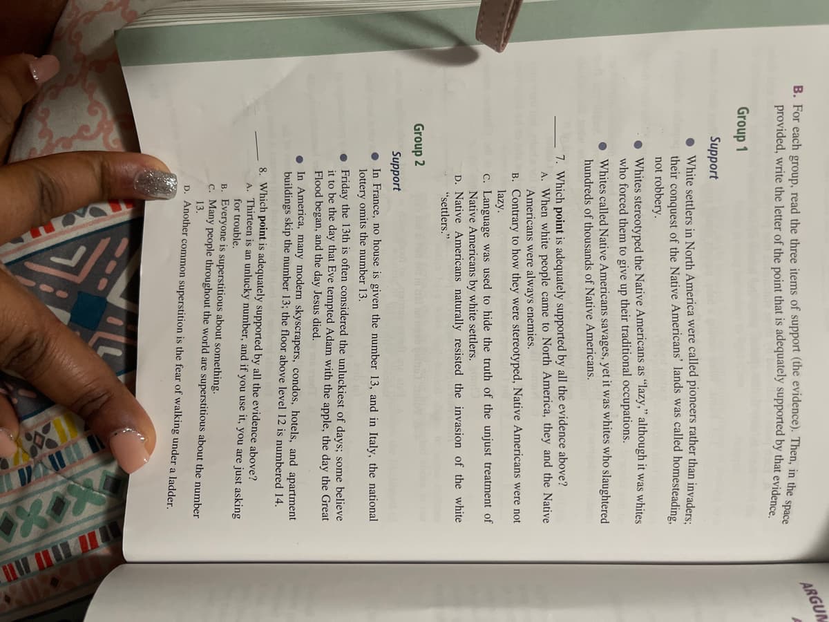 B. For each group, read the three items of support (the evidence). Then, in the space
provided, write the letter of the point that is adequately supported by that evidence.
Group 1
Support
White settlers in North America were called pioneers rather than invaders;
their conquest of the Native Americans' lands was called homesteading,
not robbery.
Whites stereotyped the Native Americans as "lazy," although it was whites
who forced them to give up their traditional occupations.
Whites called Native Americans savages, yet it was whites who slaughtered
hundreds of thousands of Native Americans.
7. Which point is adequately supported by all the evidence above?
Group 2
A. When white people came to North America, they and the Native
Americans were always enemies. esm
B. Contrary to how they were stereotyped, Native Americans were not
lazy.
c. Language was used to hide the truth of the unjust treatment of
Native Americans by white settlers.
D. Native Americans naturally resisted the invasion of the white
"settlers."
Support
In France, no house is given the number 13, and in Italy, the national
lottery omits the number 13.
Friday the 13th is often considered the unluckiest of days; some believe
it to be the day that Eve tempted Adam with the apple, the day the Great
Flood began, and the day Jesus died.
●In America, many modern skyscrapers, condos, hotels, and apartment
buildings skip the number 13; the floor above level 12 is numbered 14.
8. Which point is adequately supported by all the evidence above?
A. Thirteen is an unlucky number, and if you use it, you are just asking
for trouble.
B. Everyone is superstitious about something.
c. Many people throughout the world are superstitious about the number
13.
D. Another common superstition is the fear of walking under a ladder.
ARGUM