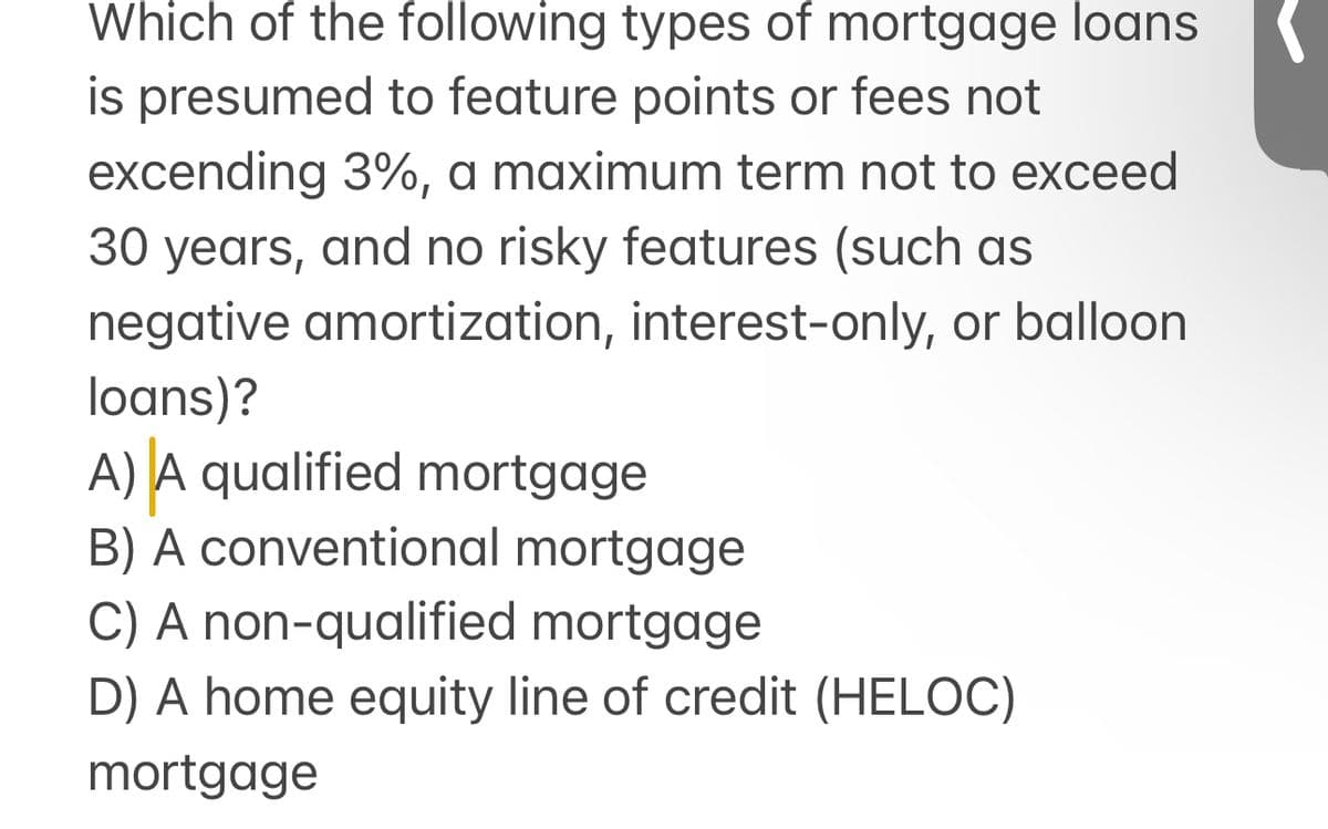 Which of the following types of mortgage loans
is presumed to feature points or fees not
excending 3%, a maximum term not to exceed
30 years, and no risky features (such as
negative amortization, interest-only, or balloon
loans)?
A) A qualified mortgage
B) A conventional mortgage
C) A non-qualified mortgage
D) A home equity line of credit (HELOC)
mortgage