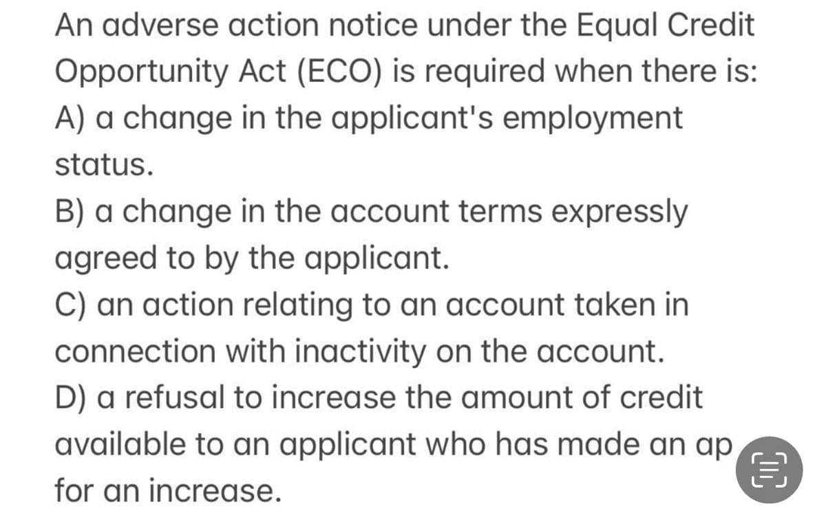 An adverse action notice under the Equal Credit
Opportunity Act (ECO) is required when there is:
A) a change in the applicant's employment
status.
B) a change in the account terms expressly
agreed to by the applicant.
C) an action relating to an account taken in
connection with inactivity on the account.
D) a refusal to increase the amount of credit
available to an applicant who has made an ap
for an increase.
€
DC