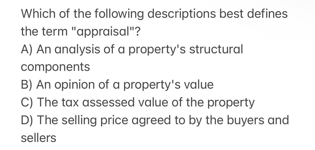 Which of the following descriptions best defines
the term "appraisal"?
A) An analysis of a property's structural
components
B) An opinion of a property's value
C) The tax assessed value of the property
D) The selling price agreed to by the buyers and
sellers