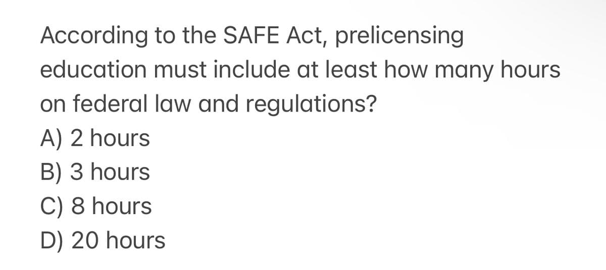 According
to the SAFE Act, prelicensing
education must include at least how many hours
on federal law and regulations?
A) 2 hours
B) 3 hours
C) 8 hours
D) 20 hours