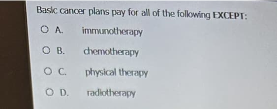 Basic cancer plans pay for all of the following EXCEPT:
O A.
immunotherapy
O B.
chemotherapy
O C.
physical therapy
O D.
radiotherapy