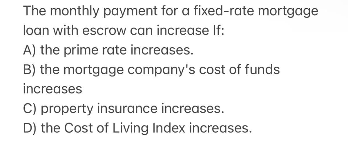 The monthly payment for a fixed-rate mortgage
loan with escrow can increase If:
A) the prime rate increases.
B) the mortgage company's cost of funds
increases
C) property insurance increases.
D) the Cost of Living Index increases.
