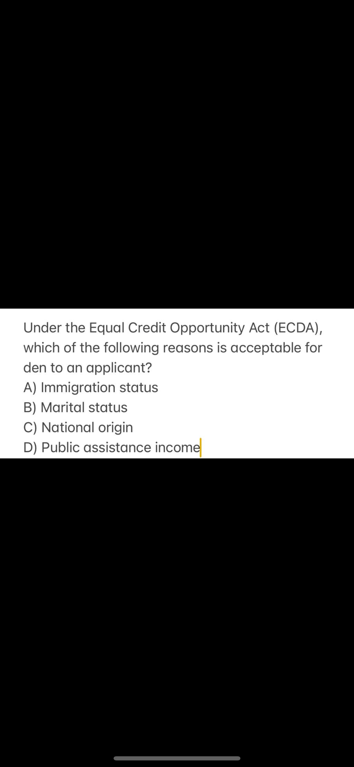Under the Equal Credit Opportunity Act (ECDA),
which of the following reasons is acceptable for
den to an applicant?
A) Immigration status
B) Marital status
C) National origin
D) Public assistance income