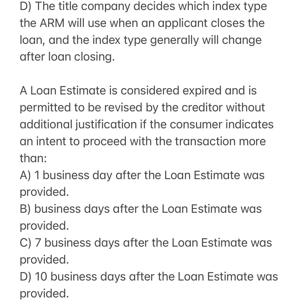 D) The title company decides which index type
the ARM will use when an applicant closes the
loan, and the index type generally will change
after loan closing.
A Loan Estimate is considered expired and is
permitted to be revised by the creditor without
additional justification if the consumer indicates
an intent to proceed with the transaction more
than:
A) 1 business day after the Loan Estimate was
provided.
B) business days after the Loan Estimate was
provided.
C) 7 business days after the Loan Estimate was
provided.
D) 10 business days after the Loan Estimate was
provided.