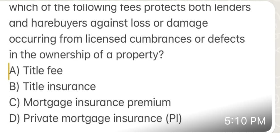 which of the following tees protects both lenders
and harebuyers against loss or damage
occurring from licensed cumbrances or defects
in the ownership of a property?
A) Title fee
B) Title insurance
C) Mortgage insurance premium
D) Private mortgage insurance (PI)
5:10 PM