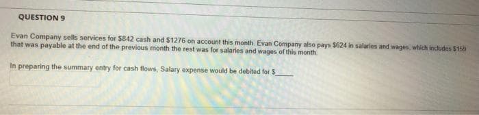 QUESTION 9
Evan Company sells services for $842 cash and $1276 on account this month. Evan Company also pays $624 in salaries and wages, which includes $159
that was payable at the end of the previous month the rest was for salaries and wages of this month
In preparing the summary entry for cash flows, Salary expense would be debited for S