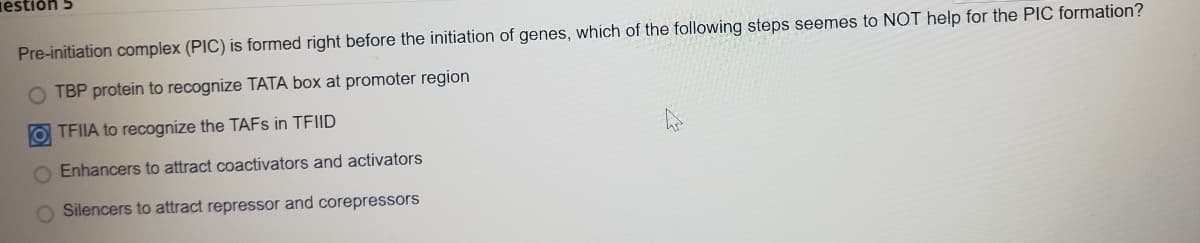 iestiðn
Pre-initiation complex (PIC) is formed right before the initiation of genes, which of the following steps seemes to NOT help for the PIC formation?
O TBP protein to recognize TATA box at promoter region
O TFIIA to recognize the TAFS in TFIID
O Enhancers to attract coactivators and activators
O Silencers to attract repressor and corepressors
