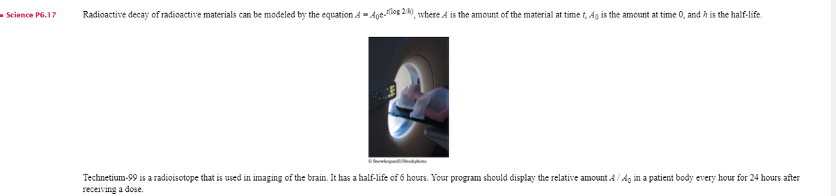 - Science P6.17
Radioactive decay of radioactive materials can be modeled by the equation A = Ane-Klog 2/4) where A is the amount of the material at time t, 4, is the amount at time 0, and h is the half-life.
O SaowleopardSockphota
Technetium-99 is a radioisotope that is used in imaging of the brain. It has a half-life of 6 hours. Your program should display the relative amount A/ A, in a patient body every hour for 24 hours after
receiving a dose.
