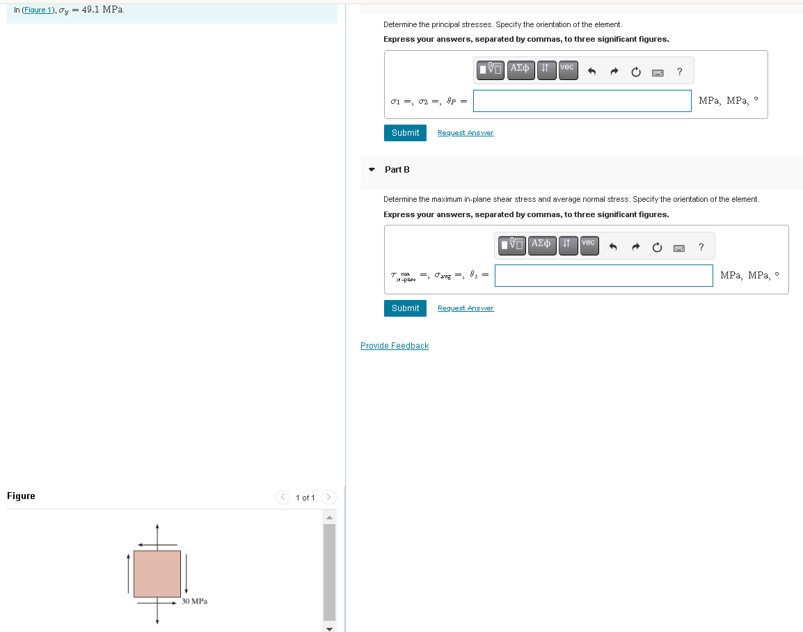 In (Figure 1), σy
Figure
=
49.1 MPa.
Determine the principal stresses. Specify the orientation of the element.
Express your answers, separated by commas, to three significant figures.
30 MPa
1 of 1
01,02, 8p
=
ΜΕ ΑΣΦ Η
vec
Submit
Request Answer
Part B
?
MPa, MPa, °
Determine the maximum in-plane shear stress and average normal stress. Specify the orientation of the element.
Express your answers, separated by commas, to three significant figures.
I mea
-phase
avg
8s
=
Submit
Request Answer
Provide Feedback
ΜΕ ΑΣΦ
け
vec
?
MPa, MPa, °