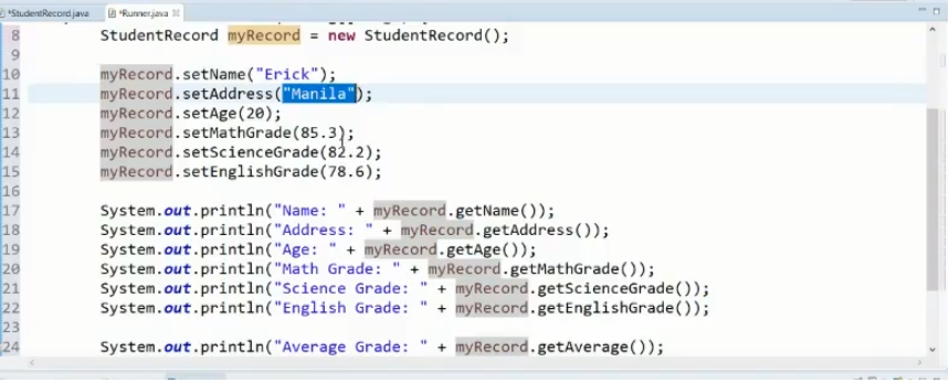 "StudentRecordjava "Runnerjava 1
StudentRecord myRecord = new StudentRecord();
10
11
12
13
14
15
16
17
18
19
20
21
22
23
24
myRecord.setName("Erick");
myRecord.setAddress ("Manila");
myRecord.setAge(20);
myRecord.setMathGrade (85.3);
myRecord.setScienceGrade(82.2);
myRecord.setEnglishGrade(78.6);
System.out.println("Name: " + myRecord.getName( ));
System.out.println("Address: " + myRecord.getAddress ());
System.out.println("Age: " + myRecord.getAge());
System.out.println("Math Grade:
System.out.println("Science Grade: " + myRecord.getScienceGrade());
System.out.println("English Grade:
myRecord.getMathGrade());
+ myRecord.getEnglishGrade());
System.out.println("Average Grade:
+ myRecord.getAverage());
